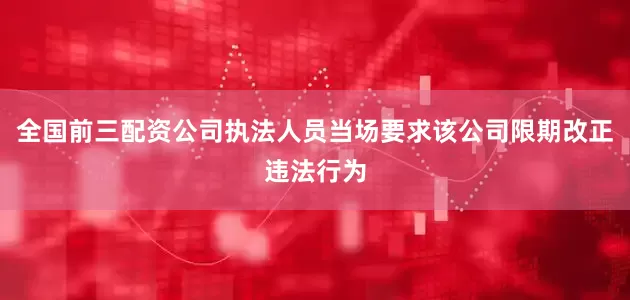 全国前三配资公司执法人员当场要求该公司限期改正违法行为