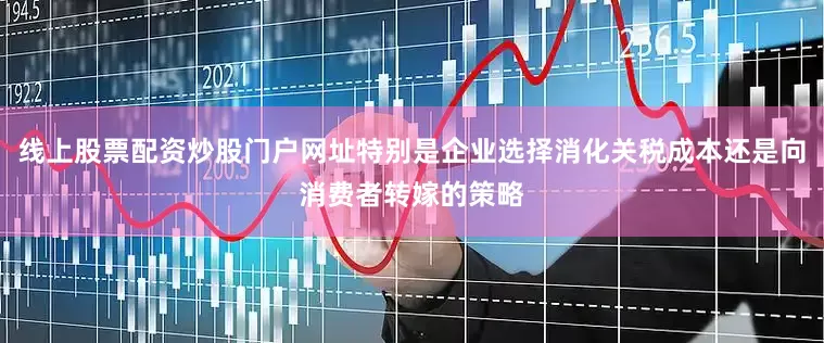 线上股票配资炒股门户网址特别是企业选择消化关税成本还是向消费者转嫁的策略