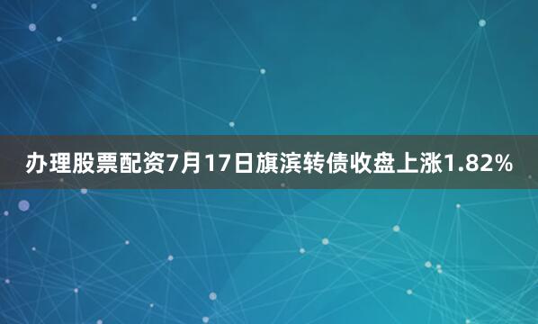 办理股票配资7月17日旗滨转债收盘上涨1.82%