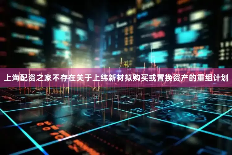 上海配资之家不存在关于上纬新材拟购买或置换资产的重组计划