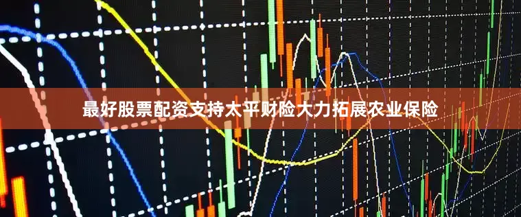 最好股票配资支持太平财险大力拓展农业保险