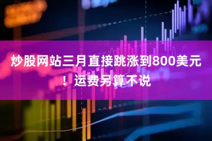 炒股网站三月直接跳涨到800美元！运费另算不说
