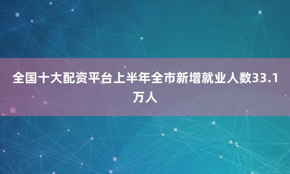 全国十大配资平台上半年全市新增就业人数33.1万人