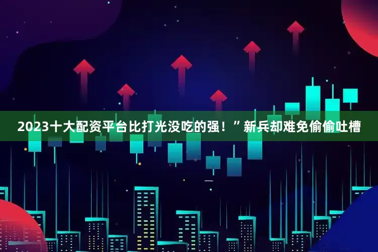 2023十大配资平台比打光没吃的强！”新兵却难免偷偷吐槽